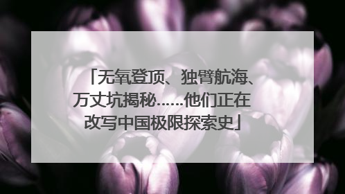 无氧登顶、独臂航海、万丈坑揭秘……他们正在改写中国极限探索史