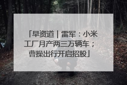 早资道｜雷军：小米工厂月产两三万辆车；曹操出行开启招股