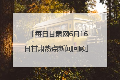 每日甘肃网6月16日甘肃热点新闻回顾