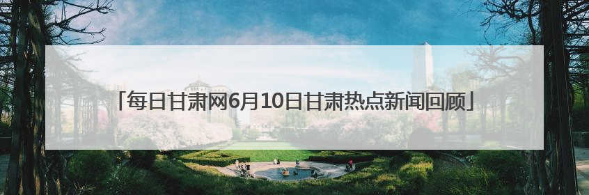 每日甘肃网6月10日甘肃热点新闻回顾