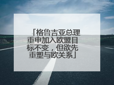 格鲁吉亚总理重申加入欧盟目标不变，但欲先重塑与欧关系