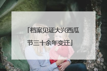 档案见证大兴西瓜节三十余年变迁