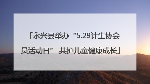 永兴县举办“5.29计生协会员活动日” 共护儿童健康成长