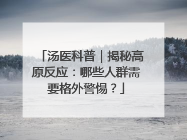 汤医科普｜揭秘高原反应：哪些人群需要格外警惕？