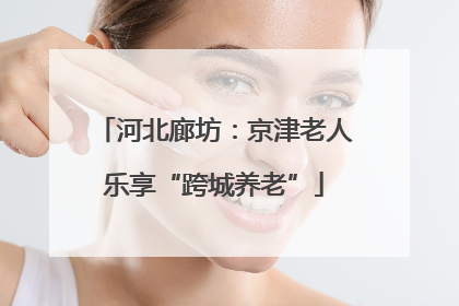 河北廊坊：京津老人乐享“跨城养老”