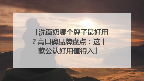洗面奶哪个牌子最好用？高口碑品牌盘点：这十款公认好用值得入