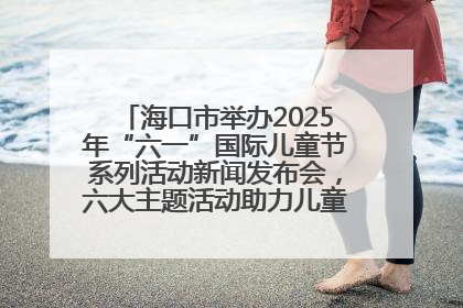 海口市举办2025年“六一”国际儿童节系列活动新闻发布会，六大主题活动助力儿童友好城市建设