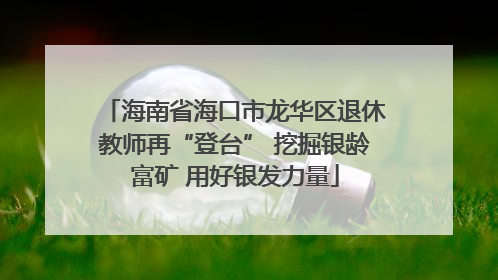 海南省海口市龙华区退休教师再“登台” 挖掘银龄富矿 用好银发力量
