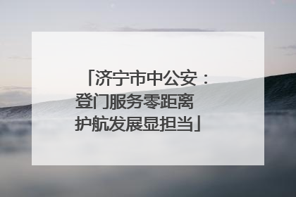 济宁市中公安：登门服务零距离 护航发展显担当