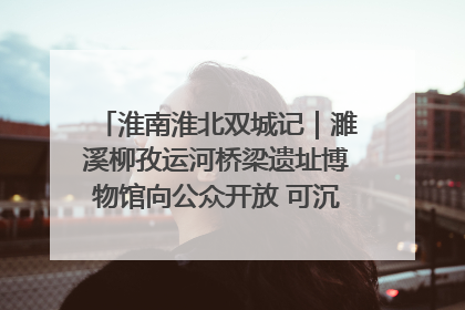 淮南淮北双城记｜濉溪柳孜运河桥梁遗址博物馆向公众开放 可沉浸式触摸历史