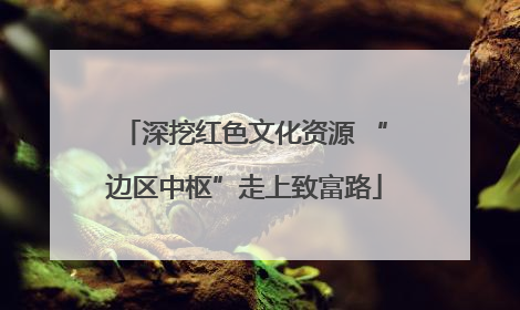 深挖红色文化资源 “边区中枢”走上致富路