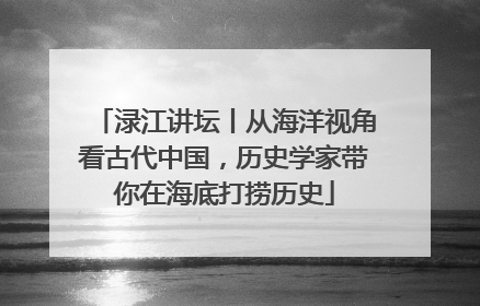 渌江讲坛丨从海洋视角看古代中国，历史学家带你在海底打捞历史