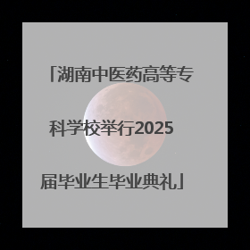 湖南中医药高等专科学校举行2025届毕业生毕业典礼