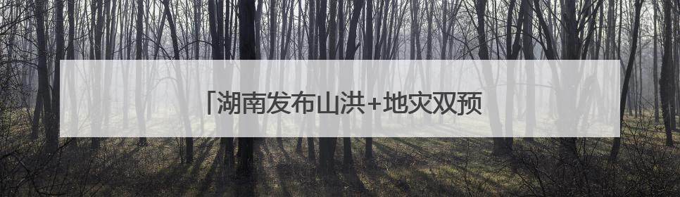 湖南发布山洪+地灾双预警！这些地方需要注意