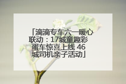 滴滴专车六一暖心联动：17城童趣彩蛋车惊喜上线 46城司机亲子活动