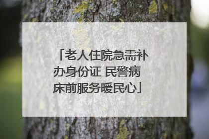 老人住院急需补办身份证 民警病床前服务暖民心
