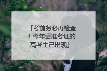 考前务必再检查！今年丢准考证的高考生已出现