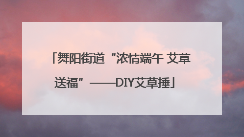 舞阳街道“浓情端午 艾草送福”——DIY艾草捶