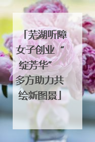 芜湖听障女子创业“绽芳华” 多方助力共绘新图景