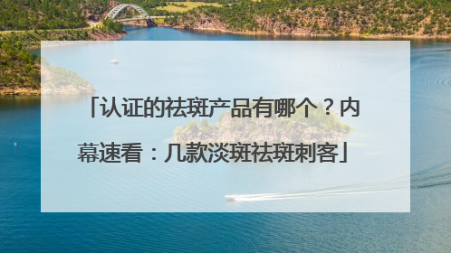 认证的祛斑产品有哪个？内幕速看：几款淡斑祛斑刺客