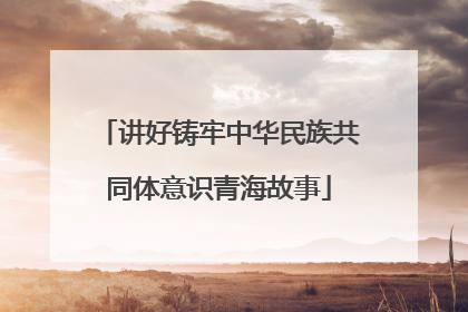 讲好铸牢中华民族共同体意识青海故事