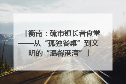 衡南：硫市镇长者食堂——从“孤独餐桌”到文明的“温馨港湾”