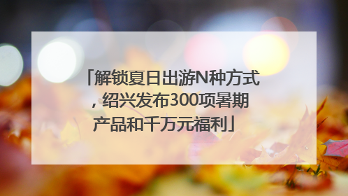 解锁夏日出游N种方式，绍兴发布300项暑期产品和千万元福利