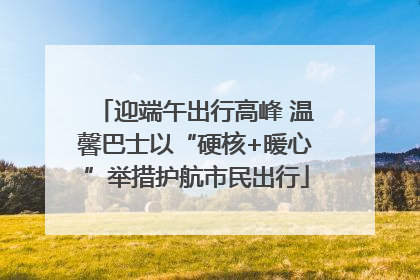 迎端午出行高峰 温馨巴士以“硬核+暖心”举措护航市民出行