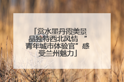 赏水墨丹霞美景 品独特西北风情 “青年城市体验官”感受兰州魅力