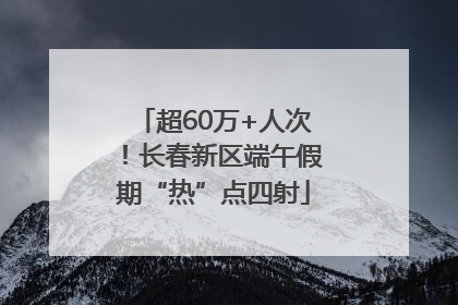 超60万+人次！长春新区端午假期“热”点四射