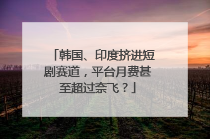 韩国、印度挤进短剧赛道，平台月费甚至超过奈飞？