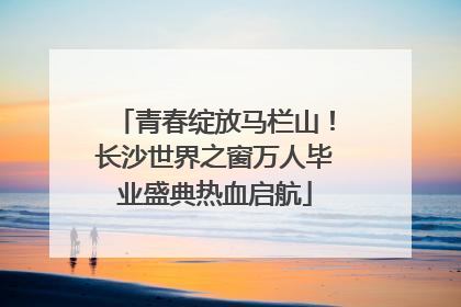 青春绽放马栏山！长沙世界之窗万人毕业盛典热血启航