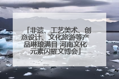 非遗、工艺美术、创意设计、文化旅游等产品琳琅满目 河南文化元素闪耀文博会