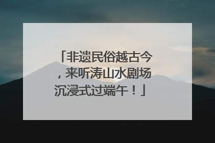 非遗民俗越古今，来听涛山水剧场沉浸式过端午！