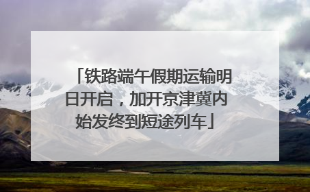 铁路端午假期运输明日开启，加开京津冀内始发终到短途列车