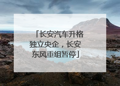 长安汽车升格独立央企，长安东风重组暂停