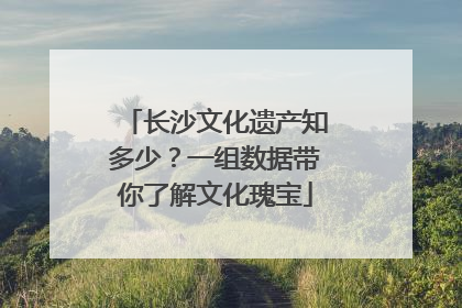 长沙文化遗产知多少？一组数据带你了解文化瑰宝