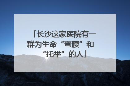 长沙这家医院有一群为生命“弯腰”和“托举”的人