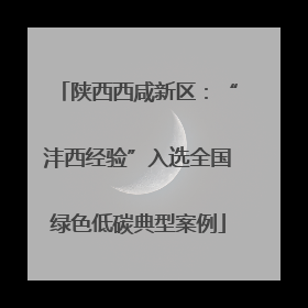 陕西西咸新区：“沣西经验”入选全国绿色低碳典型案例