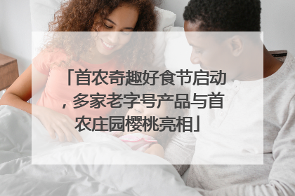 首农奇趣好食节启动，多家老字号产品与首农庄园樱桃亮相