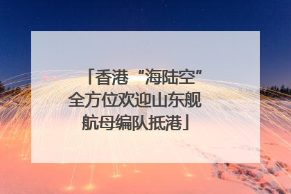 香港“海陆空”全方位欢迎山东舰航母编队抵港
