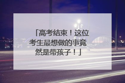 高考结束！这位考生最想做的事竟然是带孩子！
