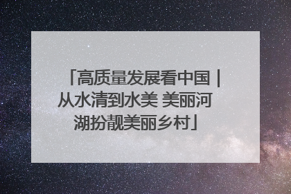 高质量发展看中国｜从水清到水美 美丽河湖扮靓美丽乡村
