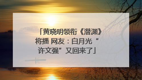 黄晓明领衔《潜渊》将播 网友：白月光“许文强”又回来了
