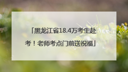 黑龙江省18.4万考生赴考！老师考点门前送祝福