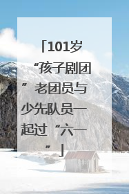101岁“孩子剧团”老团员与少先队员一起过“六一”