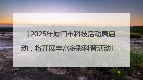 2025年厦门市科技活动周启动，将开展丰富多彩科普活动