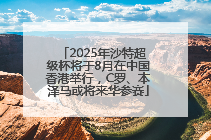 2025年沙特超级杯将于8月在中国香港举行，C罗、本泽马或将来华参赛