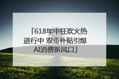 618年中狂欢火热进行中 双重补贴引爆AI消费新风口