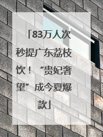 83万人次秒提广东荔枝饮！“贵妃奢望”成今夏爆款